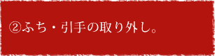 ②ふち・引手の取り外し。