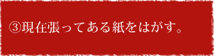 ③現在張ってある紙をはがす。 