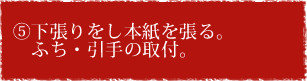 ⑤下張りをし本紙を張る。　ふち・引手の取付。