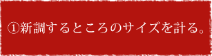 ① 新調するところのサイズを計る。